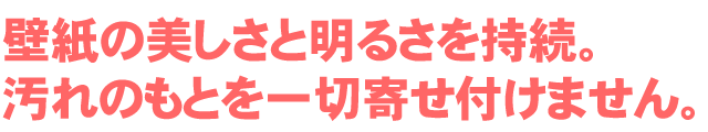 壁紙の美しさと明るさを持続。汚れのもとを一切寄せ付けません。