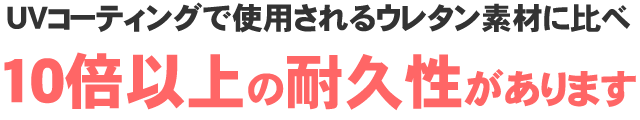 UVコーティングで使用されるウレタン素材に比べ10倍以上の耐久性があります