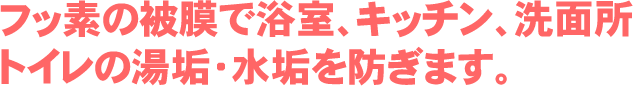 フッ素の被膜で浴室、キッチン、洗面所、トイレの湯垢・水垢を防ぎます。