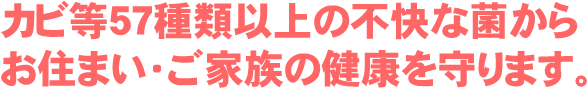 防カビコーティングは、カビ等57種類以上の不快な菌からお住まい・ご家族の健康を守ります。